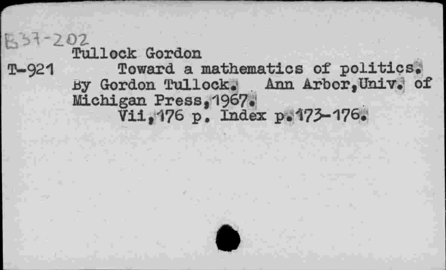 ﻿Tullock Gordon
T-921 Toward a mathematics of politics.
By Gordon Tullock.	Ann Arbor,Univ, of
Michigan Press,1967«
Vii,176 p. Index p.173-176.